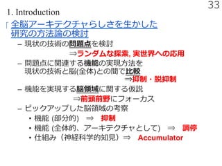 1. Introduction
‪  全脳アーキテクチャらしさを⽣かした
研究の⽅法論の検討
–  現状の技術の問題点を検討
       ⇒ランダムな探索, 実世界への応⽤
–  問題点に関連する機能の実現⽅法を
現状の技術と脳(全体)との間で⽐較
             ⇒抑制・脱抑制
–  機能を実現する脳領域に関する仮説
⇒前頭前野にフォーカス
–  ピックアップした脳領域の考察
•  機能 (部分的) ⇒ 抑制
•  機能 (全体的、アーキテクチャとして) ⇒ 調停
•  仕組み（神経科学的知⾒）⇒ Accumulator
33
 