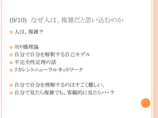 (9/10)　なぜ人は、複雑だと思い込むのか	
¢  人は、複雑？
¢  吊り橋理論
¢  自分で自分を解釈する自己モデル
¢  不完全性定理の話
¢  リカレントニューラルネットワーク
¢  自分で自分を理解するのはすごく難しい。
¢  自分で見たら複雑でも、客観的に見たら・・・？	
 
