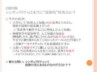 (10/10)
シンギュラリティは本当に“技術的”特異点か？	
¢  今日のまとめ
—  工学として「汎用人工知能」の定義考えてみたら，
現状の技術の延長線上だった
¢ 「実世界で動作することに特化した人工知能」
—  神経科学や認知科学，人工知能の知見を
PPAPしたり，逃げ恥したりしながら組み合わせると
今までに掘り進められてこなかったゴールにたどり着く？
¢ 全脳アーキテクチャという未来地図を片手に
—  人間って複雑ですごく難しいように見えるけど
いろいろな角度から人を見てみると、意外と単純？
¢  自分で自分を見ると、どうしても過剰に複雑に見えてしまう。
¢  新たな問い: シンギュラリティって
技術の先にあるものなのだろうか？？	
 