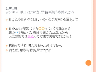 (10/10)
シンギュラリティは本当に“技術的”特異点か？	
¢  自分たち自身のことを、いろいろな方向から解釈して
¢  自分たちが感じていた○○っていう複雑さって
脳の××が働いて、複雑に感じてただけだから
人工知能では△△って方法で実現できるかも！
¢  技術もだけど、考え方とか、とらえ方とか、
¢  例えば、解釈的特異点????????
 