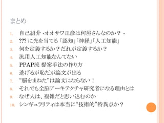 まとめ	
1.  自己紹介 -オオサワ正彦は何屋さんなのか？ -
2.  ??? に光を当てる 「認知」「神経」「人工知能」
3.  何を定義するか？だれが定義するか？
4.  汎用人工知能なんてない
5.  PPAP流 提案手法の作り方
6.  逃げるが恥だが論文が出る
7.  “脳をまねた”は論文にならない！
8.  それでも全脳アーキテクチャ研究者になる理由とは
9.  なぜ人は、複雑だと思い込むのか
10.  シンギュラリティは本当に“技術的”特異点か？	
 