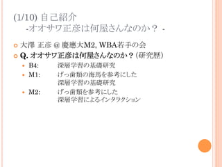 (1/10) 自己紹介
-オオサワ正彦は何屋さんなのか？ -
¢  大澤 正彦 @ 慶應大M2, WBA若手の会
¢  Q. オオサワ正彦は何屋さんなのか？（研究歴）
—  B4: 深層学習の基礎研究
—  M1: げっ歯類の海馬を参考にした
深層学習の基礎研究
—  M2: げっ歯類を参考にした
深層学習によるインタラクション
 