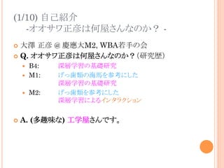(1/10) 自己紹介
-オオサワ正彦は何屋さんなのか？ -
¢  大澤 正彦 @ 慶應大M2, WBA若手の会
¢  Q. オオサワ正彦は何屋さんなのか？（研究歴）
—  B4: 深層学習の基礎研究
—  M1: げっ歯類の海馬を参考にした
深層学習の基礎研究
—  M2: げっ歯類を参考にした
深層学習によるインタラクション
¢  A. (多趣味な) 工学屋さんです。
 