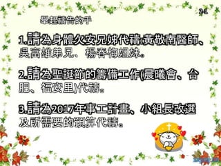 舉起禱告的手
1.請為身體欠安兄姊代禱:黃敬南醫師、
吳富雄弟兄、楊春梅姐妹。
2.請為聖誕節的籌備工作(晨曦會、台
肥、福安里)代禱。
3.請為2017年事工計畫、小組長改選
及所需要的預算代禱。
2-1
 