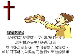 奉獻歌(華)2-1
我們都是基督徒，受召獻身為主用，
謙卑甘心受主熬練與訓練，
我們都是基督徒，學做受傷的醫治者，
就如同耶穌向苦難的同胞們伸出祂的雙手。
 