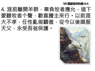 141 涯前像羊失迷 4-4
4. 涯前離開羊群，辜負牧者應允，這下
愛聽牧者个聲，歡喜謄主來行。以前涯
大不孝，任性亂做驕傲，從今以後順服
天父，永受吾爸保護。
 