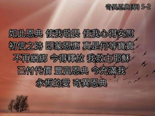 奇異恩典(華) 5-2
如此恩典 使我敬畏 使我心得安慰
初信之時 即蒙恩惠 真是何等寶貴
不再綑綁 今得釋放 我救主耶穌
已付代價 豐富恩典 今充滿我
永恆的愛 奇異恩典
 