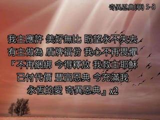 奇異恩典(華) 5-3
我主應許 美好無比 盼望永不失去
有主做為 盾牌福份 我心不再畏懼
『不再綑綁 今得釋放 我救主耶穌
已付代價 豐富恩典 今充滿我
永恆的愛 奇異恩典』x2
 
