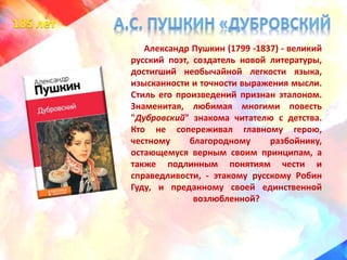 Александр Пушкин (1799 -1837) - великий
русский поэт, создатель новой литературы,
достигший необычайной легкости языка,
изысканности и точности выражения мысли.
Стиль его произведений признан эталоном.
Знаменитая, любимая многими повесть
"Дубровский" знакома читателю с детства.
Кто не сопереживал главному герою,
честному благородному разбойнику,
остающемуся верным своим принципам, а
также подлинным понятиям чести и
справедливости, - этакому русскому Робин
Гуду, и преданному своей единственной
возлюбленной?