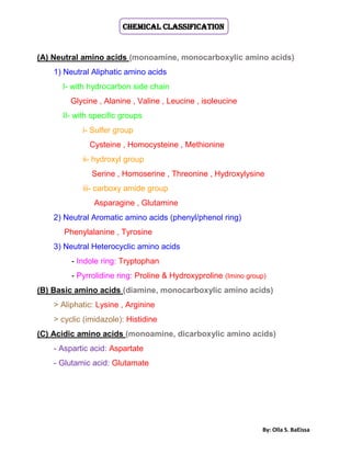 By: Olla S. BaEissa
Chemical Classification
(A) Neutral amino acids (monoamine, monocarboxylic amino acids)
1) Neutral Aliphatic amino acids
I- with hydrocarbon side chain
Glycine , Alanine , Valine , Leucine , isoleucine
II- with specific groups
i- Sulfer group
Cysteine , Homocysteine , Methionine
ii- hydroxyl group
Serine , Homoserine , Threonine , Hydroxylysine
iii- carboxy amide group
Asparagine , Glutamine
2) Neutral Aromatic amino acids (phenyl/phenol ring)
Phenylalanine , Tyrosine
3) Neutral Heterocyclic amino acids
- Indole ring: Tryptophan
- Pyrrolidine ring: Proline & Hydroxyproline (Imino group)
(B) Basic amino acids (diamine, monocarboxylic amino acids)
> Aliphatic: Lysine , Arginine
> cyclic (imidazole): Histidine
(C) Acidic amino acids (monoamine, dicarboxylic amino acids)
- Aspartic acid: Aspartate
- Glutamic acid: Glutamate
 