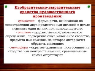 Изобразительно-выразительные
средства художественного
произведения:
- сравнение – форма речи, основанная на
сопоставлении двух предметов или явлений с целью
пояснить один из них при помощи другого;
- эпитет – художественное, поэтическое
определение, подчеркивающее какое-либо свойство
предмета или явления, на которое автор хочет
обратить внимание;
- метафора – скрытое сравнение, построенное на
сходстве или контрасте явление, сравнительные
союзы отсутствуют
 