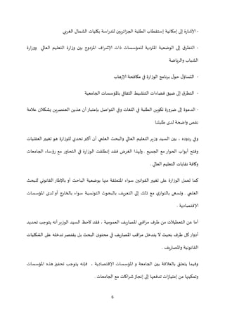 6
-‫الغربي‬ ‫الشمال‬ ‫بكليات‬ ‫اسة‬‫ر‬‫للد‬ ‫ائريين‬‫ز‬‫الج‬ ‫الطلبة‬ ‫إستقطاب‬ ‫إمكانية‬ ‫إلى‬ ‫ة‬‫ر‬‫إلاشا‬
-‫ا‬ ‫التعليم‬ ‫ة‬‫ر‬‫ا‬‫ز‬‫و‬ ‫بين‬ ‫املزدوج‬ ‫اف‬‫ر‬‫إلاش‬ ‫ذات‬ ‫للمؤسسات‬ ‫املتردية‬ ‫الوضعية‬ ‫إلى‬ ‫ق‬‫التطر‬‫ة‬‫ر‬‫ا‬‫ز‬‫وو‬ ‫لعالي‬
‫والرياضة‬ ‫الشباب‬
-‫هاب‬‫ر‬‫إلا‬ ‫مكافحة‬ ‫في‬ ‫ة‬‫ر‬‫الوزا‬ ‫برنامج‬ ‫ل‬‫حو‬ ‫ل‬‫التساؤ‬
-‫الجامعية‬ ‫باملؤسسات‬ ‫الثقافي‬ ‫التنشيط‬ ‫فضاءات‬ ‫ضيق‬ ‫إلى‬ ‫ق‬‫التطر‬
-‫عالمة‬ ‫يشكالن‬ ‫العنصرين‬ ‫هذين‬ ‫أن‬‫بإعتبار‬ ‫التواصل‬ ‫وفي‬ ‫اللغات‬ ‫في‬ ‫الطلبة‬ ‫تكوين‬ ‫ة‬‫ر‬‫ضرو‬ ‫إلى‬ ‫الدعوة‬
‫طلبتنا‬ ‫لدى‬ ‫واضحة‬ ‫نقص‬
‫العقليات‬ ‫تغيير‬ ‫هو‬ ‫ة‬‫ر‬‫للوزا‬ ‫تحدي‬ ‫أكبر‬ ‫أن‬ ‫العلمي‬ ‫والبحث‬ ‫العالي‬ ‫التعليم‬ ‫ير‬‫ز‬‫و‬ ‫السيد‬ ‫بين‬ ، ‫دوده‬‫ر‬ ‫وفي‬
‫الجميع‬ ‫مع‬ ‫الحوار‬ ‫أبواب‬ ‫وفتح‬.‫الجامعات‬ ‫رؤساء‬ ‫مع‬ ‫ر‬‫التحاو‬ ‫في‬ ‫ة‬‫ر‬‫الوزا‬ ‫إنطلقت‬ ‫فقد‬ ‫الغرض‬ ‫ولهذا‬
‫العالي‬ ‫التعليم‬ ‫نقابات‬ ‫وكافة‬.
‫سواء‬ ‫القوانين‬ ‫تغيير‬ ‫على‬ ‫ة‬‫ر‬‫الوزا‬ ‫تعمل‬ ‫كما‬‫للبحث‬ ‫القانوني‬ ‫باإلطار‬ ‫أو‬ ‫الباحث‬ ‫بوضعية‬ ‫منها‬ ‫املتعلقة‬
‫العلمي‬.‫املؤسسات‬ ‫لدى‬ ‫أو‬ ‫بالخارج‬ ‫سواء‬ ‫التونسية‬ ‫بالبحوث‬ ‫التعريف‬ ‫إلى‬ ‫ذلك‬ ‫مع‬ ‫ي‬‫بالتواز‬ ‫وتسعى‬
‫إلاقتصادية‬.
‫تحديد‬ ‫يتوجب‬ ‫أنه‬‫الوزير‬ ‫السيد‬ ‫الحظ‬ ‫فقد‬ ، ‫العمومية‬ ‫يف‬‫ر‬‫املصا‬ ‫اقبي‬‫ر‬‫م‬ ‫طرف‬ ‫من‬ ‫التعطيالت‬ ‫عن‬ ‫أما‬
‫طر‬ ‫كل‬‫أدوار‬‫الشكليات‬ ‫على‬ ‫تدخله‬‫يقتصر‬ ‫بل‬ ‫البحث‬ ‫ى‬‫محتو‬ ‫قي‬ ‫يف‬‫ر‬‫املصا‬ ‫اقب‬‫ر‬‫م‬ ‫يتدخل‬ ‫ال‬ ‫بحيث‬ ‫ف‬
‫يف‬‫ر‬‫واملصا‬ ‫القانونية‬.
‫املؤسسات‬ ‫هذه‬ ‫تحفيز‬ ‫يتوجب‬ ‫فإنه‬ ، ‫إلاقتصادية‬ ‫املؤسسات‬ ‫و‬ ‫الجامعة‬ ‫بين‬ ‫بالعالقة‬ ‫يتعلق‬ ‫وفيما‬
‫الجامعات‬ ‫مع‬ ‫اكات‬‫ر‬‫ش‬‫إنجاز‬ ‫إلى‬ ‫تدفعها‬ ‫ات‬‫ز‬‫إمتيا‬ ‫من‬ ‫وتمكينها‬.
 