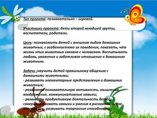Тип проекта: познавательно – игровой.
Участники проекта: дети второй младшей группы,
воспитатели, родители.
Цель: познакомить детей с внешним видом домашних
животных, с особенностями их поведения, показать, что
жизнь этих животных связана с человеком. Воспитывать
любовь, уважение и заботливое отношение к домашним
животным.
Задачи :научить детей правильному общению с
домашними животными;
- развивать элементарные представления о домашних
животных;
- развивать познавательную активность, мышление,
воображение, коммуникативные навыки;
- развивать продуктивную деятельность детей,
совершенствовать навыки и умения в рисовании, лепке,
аппликации, развивать творческие способности;
 