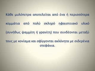 Κάθε μυλόπετρα αποτελείται από ένα ή περισσότερα
κομμάτια από πολύ σκληρό ηφαιστειακό υλικό
(συνήθως ψαμμίτη ή γρανίτη) που συνδέονται μεταξύ
τους με κονίαμα και σφίγγονται ακλόνητα με σιδερένια
στεφάνια.
 