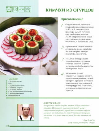 Состав:
• 4 крупных огурца
• СОАЬ
• 1 пучок зеАёного Аука
• 5 зубчиков чеснока
• 1 СМ корня имбиря
• 6 Ч.А. МОАотого красного nерца
• 2 щепотки кунжута
• сахарный песок
кимчхи ИЗ ОГУРЦОВ
МАСТЕР-КААСС
Приготовление
I
2
3
1
Огурцы вымыть, почистить
и нарезать цилиндрами длиной
3-3,5 см. В торце каждого
цилиндра сделать глубокие
крестообразные надрезы.
Залить огурцы солёной водой
так, чтобы она полностью их
покрывала, и оставить на 1 час.
Приготовить специи: зелёный
лук вымыть, мелко нарубить.
Чеснок и корень имбиря
почистить, измельчить.
Молотый перец развести
тёплой водой до состояния
кашицы, смешать с луком,
чесноком, имбирём, кунжутом
и сахаром по вкусу.
Засоленные огурцы
обсушить, в надрезы вложить
приготовленную смесь специй,
прикрыть крышкой и оставить
для квашения при комнатной
температуре (около 24 часов),
перед подачей разложить на
тарелки.
В корейской кухне закуски имеют общее название -
nанчхан. Их подают к основному блюду и рису
в небольших тарелках, nричём количество закусок
зависит от события, по поводу которого устроено
застолье, - чем оно важнее, тем больше nанчхан на
столе.
ПакХен Сун,
шеф-повар ресторана «Корё»
 