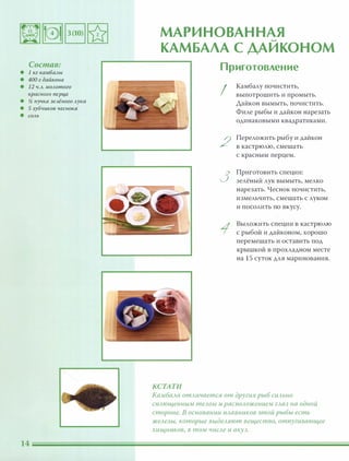 Состав:
• 1 кг камбалы
• 400 г дайкона
• 12 ч.л. молотого
красного nерц,а
• � пучка зелёного лука
• 5 зубчиков чеснока
• СОЛЬ
МАРИНОВАННАЯ'-
КАМБАЛА С ДАИКОНОМ
КСТАТИ
Приготовление
!
2
3
Камбалу почистить,
выпотрошить и промыть.
Дайкон вымыть, почистить.
Филе рыбы и дайкон нарезать
одинаковыми квадратиками.
Переложить рыбу и дайкон
в кастрюлю, смешать
с красным перцем.
Приготовить специи:
зелёный лук вымыть, мелко
нарезать. Чеснок почистить,
измельчить, смешать с луком
и посолить по вкусу.
Выложить специи в кастрюлю
с рыбой и дайконом, хорошо
перемешать и оставить под
крышкой в прохладном месте
на 15 суток для маринования.
КамбаАа отАичается от других рыб сиАЬНО
СПАющенным теАОМ и раСnОАожением гАаз на одной
стороне. В основании nАавников этой рыбы есть
жеАезы, которые выдеАяют вещество, отпугивающее
хищников, в том чиСАе и аКУА.
 
