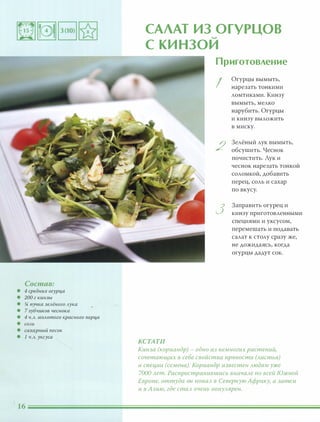 Состав:
• 4 средних огурца
• 200 г кинзы
• % пучка зелёного лука
• 7 зубчиков чеснока
• 4 ч.л. молотого красного nерца
• СОЛЬ
• сахарный песок
• 1 ч.л. уксуса
САЛАТ ИЗ ОГУРЦОВ.....
С КИ НЗОИ
Приготовление
I
Огурцы вымыть,
нарезать тонкими
ломтиками. Кинзу
вымыть, мелко
нарубить. Огурцы
и кинзу выложить
в миску.
2
Зелёный лук вымыть,
обсушить. Чеснок
почистить. Лук и
чеснок нарезать тонкой
соломкой, добавить
перец, соль и сахар
по вкусу.
3
Заправить огурец и
кинзу приготовленными
специями и уксусом,
перемешать и подавать
салат к столу сразу же,
не дожидаясь, когда
огурцы дадут сок.
КСТАТИ
Кинза (кориандр) - одно из немногих растений,
сочетающих в себе свойства nряности (Аистья)
и специи (семена). Кориандр известен Аюдям уже
7000 Ает. Распространившись вначаАе по всей Южной
Европе, оттуда он nоnаА в Северную Африку, а затем
и в Азию, где стаА очень nОnУАярен.
 