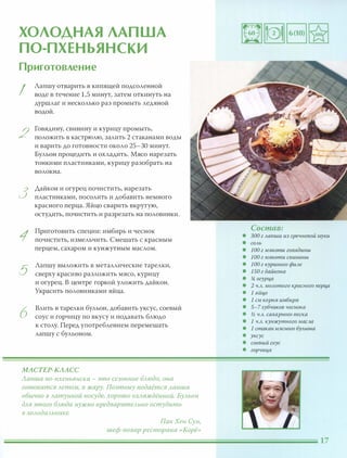 ХОЛОДНАЯ ЛАПША
ПО-ПХЕНЬЯНСКИ
Приготовление
I
2
3
1
5
6
Лапшу отварить в кипящей подсоленной
воде в течение 1,5 минут, затем откинуть на
дуршлаг и несколько раз промыть ледяной
водой.
Говядину, свинину и курицу промыть,
положить В кастрюлю, залить 2 стаканами воды
и варить до готовности около 25-30 минут.
Бульон процедить и охладить. Мясо нарезать
тонкими пластинками, курицу разобрать на
волокна.
Дайкон и огурец почистить, нарезать
пластинками, посолить и добавить немного
красного перца. Яйцо сварить вкрутую,
остудить, почистить и разрезать на половинки.
Приготовить специи: имбирь и чеснок
почистить, измельчить. Смешать с красным
перцем, сахаром и кунжутным маслом.
Лапшу выложить в металлические тарелки,
сверху красиво разложить мясо, курицу
и огурец. В центре горкой уложить дайкон.
Украсить половинками яйца.
Влить в тарелки бульон, добавить уксус, соевый
соус и горчицу по вкусу и подавать блюдо
к столу. Перед употреблением перемешать
лапшу с бульоном.
МАСТЕР-КААСС
Лапша nо-nхеньянски - это сезонное БАюдо, она
готовится Аетом, в жару. Поэтому nодаётся Ааnша
обычно в Аатунной посуде, хорошо ОХАаждённоЙ. БУАЬОН
дАЯ этого БАюда нужно nредваритеАЬНО остудить
в ХОАодиАьнике.
ПакХен Сун,
шеф-повар ресторана «Корё»
Состав:
• 300 г лапши из гречневой муки
• соль
• 100 г мякоти говядины
• 100 г мякоти свинины
• 100 г куриного филе
• 150 г дайкона
• !4 огурц,а
• 2 ч.л. молотого красного nерц,а
• 1 яйц,о
• 1 см корня имбиря
• 5-7зубчиков чеснока
• 1;2 ч.л. сахарного песка
• 1 ч.л. кунжутного масла
• 1 стаканмясного бульона
• уксус
• соевый соус
• горчиц,а
 