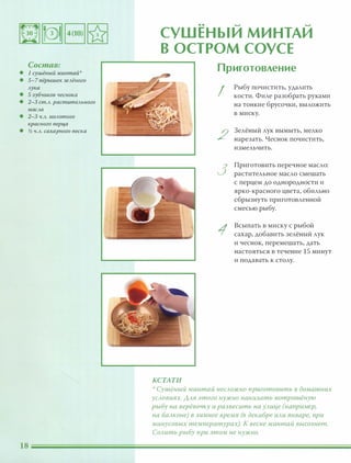 Состав:
• 1 сушёный минтай
• 5-7 nёрышек зеАёного
Аука
• 5 зубчиков чеснока
• 2-3 сm.А. расmиmеАьного
маСАа
• 2-3 Ч.А. МОАоmого
красного nерца
• � Ч.А. сахарного песка
.. � �
СУШЕНЫИ МИНТАИ
В ОСТРОМ СОУСЕ
КСТАТИ
Приготовление
I
2
3
1
Рыбу почистить, удалить
кости. Филе разобрать руками
на тонкие брусочки, выложить
в миску.
Зелёный лук вымыть, мелко
нарезать. Чеснок почистить,
измельчить.
Приготовить перечное масло:
растительное масло смешать
с перцем до однородности и
ярко-красного цвета, обильно
сбрызнуть приготовленной
смесью рыбу.
Всыпать в миску с рыбой
сахар, добавить зелёный лук
и чеснок, перемешать, дать
настояться в течение 15 минут
и подавать к столу.
':, Сушёный минтай неСАОЖНО приготовить в домашних
УСАовиях. ААЯ этого НУЖНО нанизать nотрошёную
рыбу на верёвочку и развесить на УАице (например)
на баАконе) в зимнее время (в декабре иАи январе) при
минусовых температурах). К весне минтай высохнет.
СОАить рыбу при этом не НУЖНО.
 