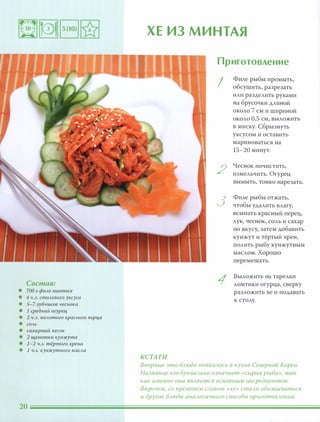 Состав:
• 700 г фиАе минтая
• 4 Ч.А. стОАового уксуса
• 5-7 зубчиков чеснока
• 1 средний огурец
• 2 Ч.А. МОАотого красного nерца
• СОАЬ
• сахарный песок
• 2 щепотки кунжута
• 1-2 Ч.А. тёртого хрена
• 1 Ч.А. кунжутного маСАа
ХЕ ИЗ МИНТАЯ
Приготовление
I
Филе рыбы промыть,
обсушить, разрезать
или разделить руками
на брусочки длиной
около 7 см и шириной
около 0,5 см, выложить
в миску. Сбрызнуть
уксусом и оставить
мариноваться на
15-20 минут.
2
Чеснок почистить,
измельчить. Огурец
вымыть, тонко нарезать.
3
Филе рыбы отжать,
чтобы удалить влагу,
всыпать красный перец,
лук, чеснок, соль и сахар
по вкусу, затем добавить
кунжут и тёртый хрен,
полить рыбу кунжутным
маслом. Хорошо
перемешать.
1
Выложить на тарелки
ломтики огурца, сверху
разложить хе и подавать
к столу.
КСТАТИ
Впервые это БАюдо nоявиАОСЬ в кухне Северной Кореи.
Название его букваАЬНО означает «сырая рыба», так
как именно она ЯВАяется основным ингредиентом.
Впрочем, со временем САОВОМ «хе» стаАи обозначаться
и другие БАюда анаАогичного способа nриготОВАения.
 