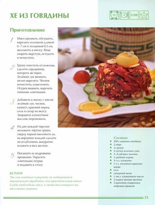 ХЕ ИЗ ГОВЯДИНЫ
Приготовление
I
2
3
1
5
Мясо промыть, обсушить,
нарезать соломкой длиной
6-7 см и толщиной 0,5 см,
выложить в миску. Яйца
сварить вкрутую, остудить
и почистить.
Грушу очистить ОТ кожицы,
удалить сердцевину,
натереть на тёрке.
Зелёный лук вымыть,
мелко нарезать. Чеснок
почистить, измельчить.
Огурец вымыть, нарезать
тонкими ломтиками.
Аобавить в миску с мясом
зелёный лук, чеснок,
кунжут, красный перец,
соль и сахар по вкусу.
Заправить кунжутным
маслом, перемешать.
На дно каждой тарелки
положить тёртую грушу,
сверху горкой выложить хе,
на верхушке каждой сделать
по углублению, аккуратно
вложить в них желтки.
Посыпать хе кедровыми
орешками. Украсить
ломтиками огурца
и подавать к столу.
КСТАТИ
Так как говядина в рецепте не подвергается
термической обработке, для nриготовления этого
блюда необходимо мясо, в свежести которого вы
абсолютно уверены.
Состав:
• 300 г мякоти говядины
• 2 яйца
• % груши
• % пучка зелёного лука
• 3-4 зубчика чеснока
• 1 средний огурец
• % ч.л. кунжута
• 1 ч.л. молотого красного
nерца
• СОЛЬ
• сахарный песок
• 1 ст.Л. кунжутного масла
• 2 сырых яичных желтка
• 2 щепотки очищенных
кедровых орешков
 