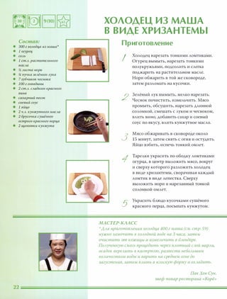 Состав:
• 300 г холодца из маша'
• 1 огурец
• СОЛЬ
• 1 ст.Л. растительного
масла
• % листа нори
• !4 пучка зелёного лука
• 7зубчиков чеснока
• 100 г говядины
• 2 ст.Л. слцдкого красного
вина
• сахарный песок
• соевый соус
• 1 яйцо
• 2 ч.л. кунжутного масла
• 2 брусочка сушёного
острого красного nерца
• 2 щепотки кунжута
ХОЛОДЕЦ ИЗ МАША
В ВИДЕ ХРИЗАНТЕМЫ
Приготовление
I
2
3
5
Холодец нарезать тонкими ломтиками.
Огурец вымыть, нарезать тонкими
полукружьями, подсолить И слегка
поджарить на растительном масле.
Нори обжарить в той же сковороде,
затем разломать на кусочки.
Зелёный лук вымыть, мелко нарезать.
Чеснок почистить, измельчить. Мясо
промыть, обсушить, нарезать длинной
соломкой, смешать с луком и чесноком,
влить вино, добавить сахар и соевый
соус по вкусу, влить кунжутное масло.
Мясо обжаривать в сковороде около
15 минут, затем снять с огня и остудить.
Яйцо взбить, испечь тонкий омлет.
Тарелки украсить по ободку ломтиками
огурца, в центр выложить мясо, вокруг
и сверху которого разложить холодец
в виде хризантемы, сворачивая каждый
ломтик в виде лепестка. Сверху
выложить нори и нарезанный тонкой
соломкой омлет.
Украсить блюдо кусочками сушёного
красного перца, посыпать кунжутом.
МАСТЕР-КААСС
':'ААЯ nриготОВАения ХОАодца 400 г маша (см. стр. 59)
нужно замочить в ХОАодной воде на 3 часа, затем
очистить от кожицы и измеАьчить в БАендере.
ПОАученную смесь процедить через nАотный САой маРАи,
осадок nереАить в кастРЮАЮ, развести неБОАьшим
КОАичеством воды и варить на среднем огне до
загустения, затем ВАить в nАОСКУЮ форму и ОХАадить.
ПакХен Сун,
шеф-повар ресторана «Корё»
 
