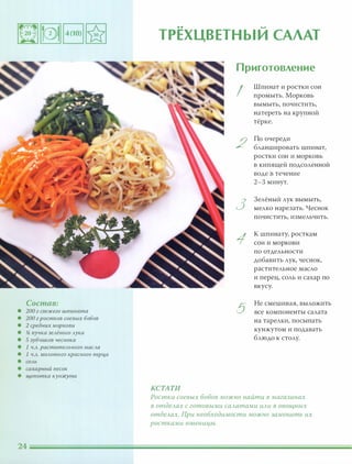 Состав:
• 200 г свежего шпината
• 200 г ростков соевых бобов
• 2 средних моркови
• !i пучка зеАёного Аука
• 5 зубчиков чеснока
• 1 Ч.А. раститеАьного маСАа
• 1 Ч.А. МОАотого красного nерц,а
• СОАЬ
• сахарный песок
• щепотка куюкута
.. -
ТРЕХЦВЕТНЫИ САЛАТ
Приготовление
I
Шпинат и ростки СОИ
промыть. Морковь
вымыть, почистить,
натереть на крупной
тёрке.
2
По очереди
бланшировать шпинат,
ростки сои и морковь
в кипящей подсоленной
воде в течение
2-3 минут.
3
3елёный лук вымыть,
мелко нарезать. Чеснок
ПОЧИСТИТЬ, измельчить.
1
К шпинату, росткам
сои и моркови
по отдельности
добавить лук, чеснок,
растительное масло
и перец, соль и сахар по
вкусу.
5
Не смешивая, выложить
все компоненты салата
на тарелки, посыпать
кунжутом и подавать
блюдо к столу.
КСТАТИ
Ростки соевых бобов можно найти в магазинах
в оmдеАах с готовыми саАатами иАи в овощных
отдеАах. При необходимости можно заменить их
ростками пшеницы.
 