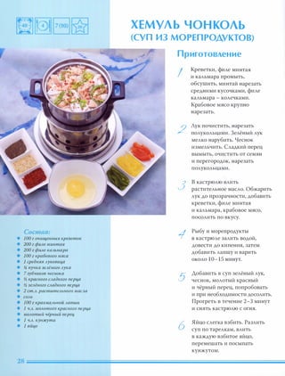 Состав:
• 100 г очищенных креветок
• 200 г фим минтая
• 200 г фим каАьмара
• 100 г крабового мя са
• 1 средня я Ауковиц,а
• !4 пучка зеАёного Аука
• 7 зубчиков чеснока
• % красного САадкого nерц,а
• % зеАёного САадкого nерц,а
• 2 ст.А. раститеАьного маСАа
• СОАЬ
• 100 г крахмаАЬН ОЙ Ааnши
• 1 Ч.А. МОАотого красного nерц,а
• МОАотый чёрный nерец,
• 1 Ч.А. кунжута
• 1 яйц,о
ХЕМУЛЬ ЧОНКОЛЬ
(СУП из МОРЕП РОДУКТОВ)
Приготовление
I
2
3
1
5
6
Креветки, филе минтая
и кальмара промыть,
обсушить, минтай нарезать
средними кусочками, филе
кальмара - колечками.
Крабовое мясо крупно
нарезать.
Лук почистить, нарезать
полукольцами. 3елёный лук
мелко нарубить. Чеснок
измельчить. Сладкий перец
вымыть, очистить от семян
и перегородок, нарезать
полукольцами.
В кастрюлю влить
растительное масло. Обжарить
лук до прозрачности, добавить
креветки, филе минтая
и кальмара, крабовое мясо,
посолить по вкусу.
Рыбу и морепродукты
в кастрюле залить водой,
довести до кипения, затем
добавить лапшу и варить
около 10-15 минут.
Добавить в суп зелёный лук,
чеснок, молотый красный
и чёрный перец, попробовать
и при необходимости досолить.
Прогреть в течение 2-3 минут
и снять кастрюлю с огня.
Яйцо слегка взбить. Разлить
суп по тарелкам, влить
в каждую взбитое яйцо,
перемешать и посыпать
кунжутом.
 