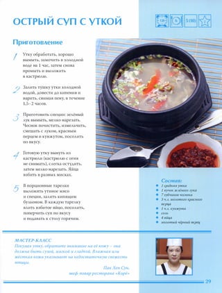 � �
ОСТРЫИ СУП С УТКОИ
Приготовление
I
2
3
5
Утку обработать, хорошо
вымыть, замочить в ХОЛОДНОЙ
воде на 1 час, затем снова
промыть и выложить
В кастрюлю.
Залить тушку утки холодной
водой, довести до кипения и
варить, снимая пену, в течение
1,5-2 часов.
Приготовить специи: зелёный
лук вымыть, мелко нарезать.
Чеснок почистить, измельчить,
смешать с луком, красным
перцем и кунжутом, посолить
ПО вкусу.
Готовую утку вынуть из
кастрюли (кастрюлю с огня
не снимать), слегка остудить,
затем мелко нарезать. Яйца
взбить в разных мисках.
в порционные тарелки
ВЫЛОЖИТЬ утиное мясо
и специи, залить кипящим
бульоном. В каждую тарелку
влить взбитое яйцо, посолить,
поперчить суп по вкусу
и подавать к столу горячим.
МАСТЕР-КЛАСС
Покуnая утку, обратите внимание на её кожу - она
дОАжна быть сухой, мягкой и гАадкоЙ. ВАажная ИАИ
жёсткая кожа указывает на недостаточную свежесть
nтИl1Ы.
ПакХен Сун,
шеф-повар ресторана «Корё»
Состав:
• 1 средняя утк а
• 1 пучок зеАёного Аук а
• 7 зубчик ов чеснок а
• 3 Ч.А. МОАотогокрасного
nерца
• 1 Ч.А.к унжута
• СОАЬ
• 4 яйца
• МОАотый чёрный nерец
 