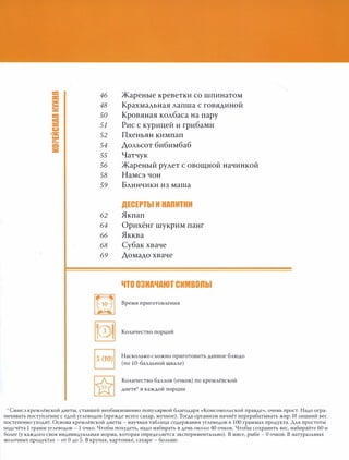 а:
46:1:
S 48
а: 50
= 51
со:»
):.: 52...
а.
54=
=
55
56
58
59
62
64
66
68
69
me"'": 10 �
. . .
~
Жареные креветки со шпинатом
Крахмальная лапша с говядиной
Кровяная колбаса на пару
Рис с курицей и грибами
Пхеньян кимпап
Дольсот бибимбаб
Чатчук
Жареный рулет с овощной начинкой
Намсэ чон
Блинчики из маша
ДЕСЕРТЫ И НАПИТКИ
Якпап
Орихёнг шукрим панг
Якква
Субак хваче
Домадо хваче
ЧТО ОЗНАЧАЮТ СИМВОПbl
Время приготовления
Количество порций
Насколько сложно приготовить данное блюдо
(по 10-балльной шкале)
Количество баллов (очков) по кремлёвской
диете в каждой порции
* Смысл кремлёвской диеты, ставшей необыкновенно популярной благодаря «Комсомольской правде», очень прост. Надо огра­
ничивать поступление с едой углеводов (прежде всего сахар, мучное). Тогда организм начнёт перерабатывать жир. И лишний вес
постепенно уходит. Основа кремлёвской диеты - научная таблица содержания углеводов в 100 граммах продукта. Для простоты
подсчёта 1 грамм углеводов - 1 очко. Чтобы похудеть, надо набирать в день около 40 очков. Чтобы сохранить вес, набирайте 60 и
более (у каждого своя индивидуальная норма, которая определяется экспериментально). В мясе, рыбе - О очков. В натуральных
молочных продуктах - от О до 5. В крупах, картошке, сахаре - больше.
 