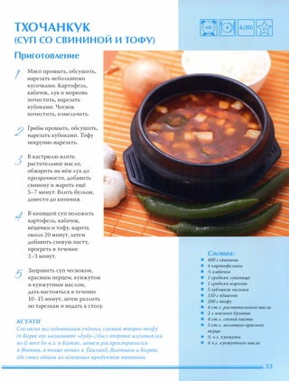 ТХОЧАНКУК �
(СУП СО СВИ Н И НОИ и тоФУ)
Приготовление
I
2
3
5
Мясо промыть, обсушить,
нарезать небольшими
кусочками. Картофель,
кабачок, лук и морковь
почистить, нарезать
кубиками. Чеснок
почистить, измельчить.
Грибы промыть, обсушить,
нарезать кубиками. Тофу
некрупно нарезать.
в кастрюлю влить
растительное масло,
обжарить на нём лук до
прозрачности, добавить
свинину и жарить ещё
5-7 минут. Влить бульон,
довести до кипения.
в кипящий суп положить
картофель, кабачок,
вёшенки и тофу, варить
около 20 минут, затем
добавить соевую пасту,
прогреть в течение
2-З минут.
Заправить суп чесноком,
красным перцем, кунжутом
и кунжутным маслом,
дать настояться в течение
10-15 минут, затем разлить
по тарелкам и подать к столу.
КСТАТИ
СогАасно иССАедованиям учёных, соевый творог тофу
(в Корее его называют «дубу») БЫА впервые изготОВАен
во II веке до н.э. в Китае, затем распространиАСЯ
в Японии, а позже nоnаА в ТаиАанд, Вьетнам и Корею,
где стаА одним из основных продуктов питания.
Состав:
• 400 г свинины
• 4 картофеАинЬ.t
• % кабачка
• 1 средняя Ауковица
• 1 средняя морковь
• 5 зубчиков чеснока
• 150 г вёшенок
• 200 г тофу
• 4 ст.А. раститеАьного м аСАа
• 2 А мя сного БУАьона
• 4 ст.А. соевой пасты
• 3 ст.А. МОАотого красного
nерца
• % Ч.А. кунжута
• 4 Ч.А. кунжутного маСАа
 