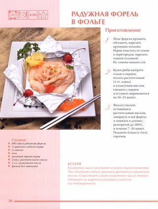 Состав:
• 600 г филе радужной форели
• % красного сладкого nерц,а
• % лимона
• СОЛЬ
• молотый чёрный nерец,
• 2 ст.л. растительного масла
• 1 ч.л. кунжутного масла
• фольга для запекания
36
РАДУЖНАЯ ФОРЕЛЬ
В ФОЛЬГЕ
КСТАТИ
Приготовление
I
2
3
Филе форели промыть,
обсушить, нарезать
крупными кусками.
Перец очистить от семян
и перегородок, нарезать
тонкой соломкой.
Из лимона выжать сок.
Куски рыбы натереть
СОЛЬЮ и перцем,
полить растительным
(1 ст. ложка)
и кунжутным маслом,
смешать с перцем
и оставить мариноваться
на 10-15 минут.
Фольгу смазать
оставшимся
растительным маслом,
завернуть в неё форель
и запекать в духовке,
разогретой дО 2800С,
в течение 7-10 минут.
Подавать блюдо к столу
горячим.
Кунжутное маСАО nОАучают из семян сезама (кунжута).
Оно оБАадает САабым ореховым ароматом и приятным
вкусом. Существует 2 вида кунжутного маСАа: тёмное
(отжатое из жареного кунжута) и светАое
(из необжаренного).
 