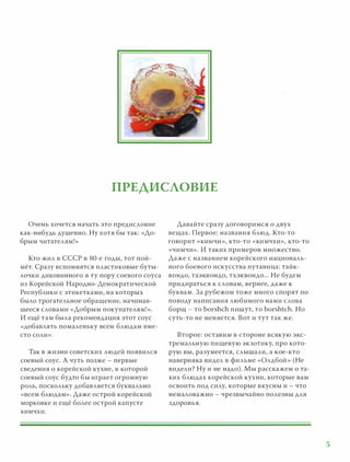 ПРЕДИСЛОВИЕ
Очень хочется начать это предисловие
как-нибудь душевно. Ну хотя бы так: «До­
брым читателям!»
Кто жил в СССР в 80-е годы, тот пой­
мёт. Сразу вспомнятся пластиковые буты­
лочки диковинного в ту пору соевого соуса
из Корейской Народно-Демократической
Республики с этикетками, на которых
было трогательное обращение, начинав­
шееся словами «Добрым покупателям! » .
И ещё т а м была р екомендация этот соус
«добавлять помаленьку всем блюдам вме­
сто соли».
Так в жизни советских людей появился
соевый соус. А чуть позже - первые
сведения о корейской кухне, в которой
соевый соус будто бы играет огромную
роль, поскольку добавляется буквально
«всем блюдам». Даже острой корейской
морковке и ещё более острой капусте
кимчхи.
Давайте сразу договоримся о двух
вещах. Первое: названия блюд. Кто-то
говорит «КИМЧИ», кто-то « ки мчхи», кто-то
«чимчи» . И таких примеров множество.
Даже с названием корейского националь­
ного боевого искусства путаница: тайк­
вондо, таэкв ондо, тхэквондо. . . Не будем
придираться к словам, вернее, даже к
буквам. З а рубежом тоже много спорят ПО
поводу написания любимого нами слова
борщ - то borshch п ишут, то borshtch. Но
суть-то не меняется. В от и тут так же.
Второе: оставим в стороне всякую экс­
тремальную пищевую экзотику, п р о кото­
рую вы, разумеется, слышали, а кое-кто
наверняка видел в фильме «Олдбой » (Не
видели? Ну и не надо). Мы р асскажем о та­
ких блюдах корейской кухни, которые вам
освоить под силу, которые в кусны и - что
немаловажно - чрезвычайно полезны для
здоровья.
5
 