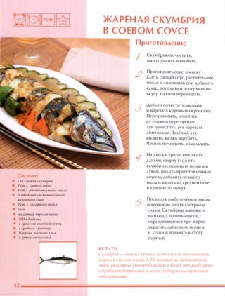 Состав:
• 1 кг свежей скумбрии
• 3 ст.Л. соевого соуса
• 4 ст.Л. растительного масла
• � стакана свежевыжатого
лимонного сока
• 2 ст.Л. сах арн ого песка
• СОЛЬ
• молотый чёрный nерец
• 500 г дайкона
• 1 красный сладкий nерец
• 1 средняя луковица
• � пучка зелёного лука
• 5 зубчиков чеснока
ЖАРЕНАЯ СКУМБРИЯ
В СОЕВОМ СОУСЕ
КСТАТИ
Приготовление
I
2
3
5
Скумбрию почистить,
выпотрошить и вымыть.
Приготовить соус: В миску
влить соевый соус, растительное
масло и лимонный сок, добавить
сахар, посолить и поперчить по
вкусу, хорошо перемешать.
Дайкон почистить, вымыть
и нарезать крупными кубиками.
Перец вымыть, очистить
от семян и перегородок,
лук почистить, всё нарезать
ломтиками. Зелёный лук
вымыть, мелко нарубить.
Чеснок почистить, измельчить.
На дно кастрюли выложить
дайкон, сверху уложить
скумбрию, посыпать перцем и
луком, полить приготовленным
соусом, добавить немного
воды и варить на среднем огне
в течение 30 минут.
Посыпать рыбу зелёным луком
и чесноком, снять кастрюлю
с огня. Скумбрию выложить
на блюдо, полить соусом,
образовавшимся при жарке,
украсить дайконом, перцем
и луком и подавать к столу
горячей.
Скумбрия - один из Аучших источников nОАезнейших
жирных киСАот омега-З. По мнению иССАедоватеАей,
Аюди, регУАЯРНО уnотреБАяющие в пищу эту рыбу, реже
страдают депрессией и менее подвержены сердечным
заБОАеваниям.
 