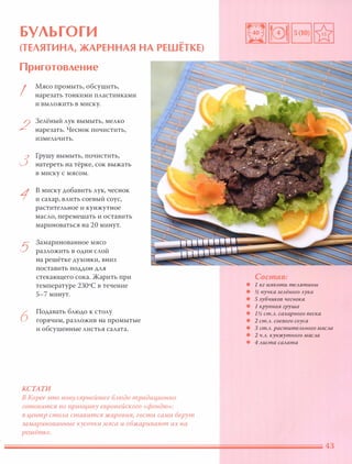БУЛЬГОГИ
(ТЕЛЯТИНА, ЖАРЕННАЯ НА РЕШЕТКЕ)
Приготовление
I
2
3
1
5
6
Мясо промыть, обсушить,
нарезать тонкими пластинками
и выложить в миску.
Зелёный лук вымыть, мелко
нарезать. Чеснок почистить,
измельчить.
Грушу вымыть, почистить,
натереть на тёрке, сок выжать
в миску с мясом.
в миску добавить лук, чеснок
и сахар, влить соевый соус,
растительное и кунжутное
масло, перемешать и оставить
мариноваться на 20 минут.
Замаринованное мясо
разложить в один слой
на решётке духовки, вниз
поставить поддон для
стекающего сока. Жарить при
температуре 2ЗОоС в течение
5-7 минут.
Подавать блюдо к столу
горячим, разложив на промытые
и обсушенные листья салата.
КСТАТИ
В Корее это nОnУАярнейшее БАюдо традиционно
готовится по nринциnу европейского «фондю»:
В центр стОАа ставится жаровня, гости сами берут
замаринованные кусочки мяса и обжаривают их на
решётке.
Состав:
• 1 кг мя коти теля тины
• у2 пучка зелёного лука
• 5 зубчиков чеснока
• 1 крупная груша
• 1у2 ст.л. сахарного песка
• 2 ст.л. соевого соуса
• 3 ст.л. растите льного масла
• 2 ч.л. кунжутного масла
• 4 листа салата
 