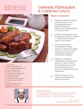 Состав:
• 800 г свиных рёбрышек
• 2 ст.Л. растительного масла
• 2 ч.л. сахарного песка
• 1% ст.Л. соевого соуса
• % стакана мя сного бульона
• % пучка зелёного лука
• 3 зубчика чеснока
• % красного сладкого nерца
• 1 ч.л. кунжутного масла
• соль
• молотый чёрный nерец
• щепотка кунжута
••
СВИ НЫЕ РЕБРЫШКИ
В СОЕВОМ СОУСЕ
МАСТЕР-КААСС
Приготовление
I
2
3
1
5
Рёбрышки промыть, нарезать
кусками ДЛИНОЙ 7-8 см.
В сковороде разогреть
растительное масло,
обжарить на нём рёбрышки ДО
золотистого цвета.
Добавить к рёбрышкам сахар
и соевый соус, тушить в течение
3-5 минут. Влить бульон и
варить до загустения.
Зелёный лук вымыть,
мелко нарезать. Чеснок
почистить, измельчить. Перец
вымыть, очистить от семян
и перегородок, нарезать
небольшими кубиками.
Добавить в сковороду
с рёбрышками сладкий перец,
тушить в течение 5 минут,
затем всыпать лук и чеснок,
влить кунжутное масло,
посолить и поперчить по вкусу,
перемешать.
Подавать блюдо к столу
горячим, предварительно
посыпав кунжутом.
Обжаривать рёбрышки нужно на хорошо прогретой
сковороде неБОАьшими партиями, чтобы они не
касаАись друг друга - так мясо останется сочным.
ПакХен Сун,
шеф-повар ресторана «Корё»
 