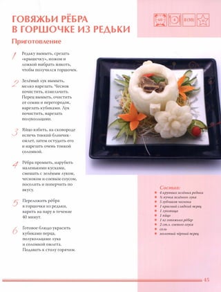 ••
ГОВЯЖЬИ РЕБРА
В ГОРШОЧКЕ ИЗ РЕДЬКИ
Приготовление
I
2
3
1
5
6
Редьку вымыть, срезать
«крышечку», ножом И
ложкой выбрать мякоть,
чтобы получился горшочек.
3елёный лук вымыть,
мелко нарезать. Чеснок
ПОЧИСТИТЬ, измельчить.
Перец вымыть, очистить
от семян и перегородок,
нарезать кубиками. Лук
почистить, нарезать
полукольцами.
Яйцо взбить, на сковороде
испечь тонкий блинчик­
омлет, затем остудить его
и нарезать очень тонкой
соломкой.
Рёбра промыть, нарубить
маленькими кусками,
смешать с зелёным луком,
чесноком и соевым соусом,
посолить и поперчить по
вкусу.
Переложить рёбра
в горшочки из редьки,
варить на пару в течение
40 минут.
Готовое блюдо украсить
кубиками перца,
полукольцами лука
и соломкой омлета.
Подавать к столу горячим.
Состав:
• 4 крупных зелёных редьки
• % пучка зелёного лука
• 5 зубчиков чесно.ка
• 1 красный сладки й nерец,
• 1 лукови ц,а
• 1 яйц,о
• 1 кг говяжьи х рёбер
• 2 ст.Л. соевого соуса
• СОЛЬ
• молотый чёрный nерец,
 