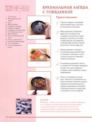 Состав:
• 300 г крахмальной
лапши
• СОЛЬ
• 200 г говядины
• 1 средняя луковица
• 1 средняя МОРКОВЬ
• 1 красный сладкий nерец
• 5-7зубчиков чеснока
• 200 г вёшенок
• 4 ст.Л. рас;; тительного
масла
• 3 ст.Л. соевого соуса
• молотый чёрный nерец
• % ч.л. кунжута
• 1 ст.Л. кунжутного
масла
КРАХМАЛЬНАЯ ЛАПША�
С ГОВЯДИ НОИ
КСТАТИ
Приготовление
I
2
3
1
5
Лапшу отварить в кипящей
подсоленной воде согласно
указаниям на упаковке.
Мясо промыть, обсушить,
нарезать соломкой. Лук
и морковь почистить, перец
вымыть, очистить от семян
и перегородок, всё нарезать
тонкими брусочками. Чеснок
почистить, мелко нарезать.
Грибы промыть, отварить
в кипящей подсоленной воде
в течение 8-10 минут, затем
слегка охладить и нарезать
тонкой соломкой.
В сковороде разогреть масло,
в течение 10-12 минут обжарить
на нём лук, мясо, морковь
и перец, затем добавить лапшу,
перемешать.
Влить в сковороду соевый
соус, посолить и поперчить по
вкусу, всыпать чеснок и кунжут,
добавить кунжутное масло и
хорошо перемешать. Готовую
лапшу разложить по тарелкам
и подавать к столу горячей.
Вёшенки - одни из самых nОАезных грибов: вещества
в их составе способствуют расщеnАению жиров
и снижают уровень ХОАестерина в крови. По
nитатеАьности и содержанию беАка вёшенки
nревосходят даже всеми Аюбимые шампиньоны.
 