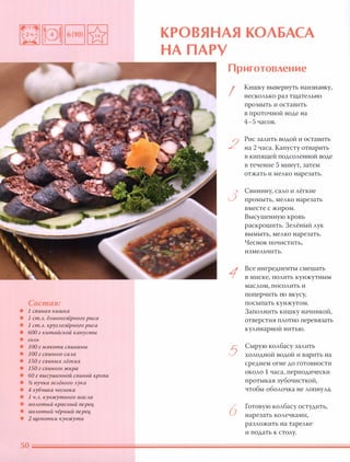 Состав:
• 1 свиная кишка
• 1 ст.А. дАиннозёрного риса
• 1 ст.А. кругАозёрного риса
• 600 г китайской капусты
• СОАЬ
• 100 г мякоти свинины
• 100 г свиного саАа
• 150 г свиных Аёгких
• 150 г свиного жира
• 60 г высушенной свиной крови
• !;2 пучка зеАёного Аука
• 4 зубчика чеснока
• 1 Ч.А. кунжутного маСАа
• МОАотый красный nерец,
• МОАотый чёрный nерец,
• 2 щепотки кунжута
КРОВЯНАЯ КОЛБАСА
НА П АРУ
Приготовление
!
Кишку вывернуть наизнанку,
несколько раз тщательно
про мыть и оставить
в проточной воде на
4-5 часов.
2
Рис залить водой и оставить
на 2 часа. Капусту отварить
в кипящей подсоленной воде
в течение 5 минут, затем
отжать и мелко нарезать.
3
Свинину, сало и лёгкие
промыть, мелко нарезать
вместе с жиром.
Высушенную кровь
раскрошить. Зелёный лук
вымыть, мелко нарезать.
Чеснок почистить,
измельчить.
1
Все ингредиенты смешать
в миске, полить кунжутным
маслом, посолить и
поперчить по вкусу,
посыпать кунжутом.
Заполнить кишку начинкой,
отверстия плотно перевязать
кулинарной нитью.
5
Сырую колбасу залить
холодной водой и варить на
среднем огне до готовности
около 1 часа, периодически
протыкая зубочисткой,
чтобы оболочка не лопнула.
6
Готовую колбасу остудить,
нарезать колечками,
разложить на тарелке
и подать к столу.
 