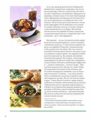 6
А ТО, что среди рецептов вы не обнаружите
знаменитой «корейской» морковки, так это не
по недосмотру, а вполне сознательно. Не такая
уж она и корейская, эта морковка. Придумали её
корейцы, осевшие когда-то в советской Средней
Азии. Привычных ИМ продуктов там было негу­
сто, вот и приходилось изобретать что-то но­
венькое. Получилось настолько неплохо, что на
всей территории СССР морковка стала одной
из самых любимых закусок. А потом, говорят,
с ней познакомились и в Корее. Но в целом
это настолько же корейское блюдо, насколько
татарским можно считать «татарский соус» ИЛИ
ЯПОНСКИМ - р олл «Калифорния».
Вот кимчхи - это да, это штука сугубо корей­
ская (хотя исходный продукт и носит название
« китайская капуста») . С чем можно сравнить её
р оль для корейца? Пожалуй, с квашеной капу­
стой для русского человека. Но у нас капусту
начинают заготавливать ближе к холодам и едят
в основном в зимнее время. А у корейца кимчхи
на столе круглый год. Во-первых, бесценный
источник витаминов. Во-вторых, стимулирует
пищеварение. В-третьих, укрепляет иммунитет.
А ещё кимчхи обладает согревающим эффектом
и - девочки, внимание! - сжигает жиры... Про­
должать можно долго. Но МЫ-то с вами знаем,
что каким бы полезным ни было блюдо, оно
не станет всенародно любимым, если не будет
ещё и вкусным. А кимчхи - это очень вкусно.
Хотя с непривычки, конечно, островато: крас­
ного перца не жалеют. Но тут уж вам все карты
в руки - когда будете готовить, перца можете
добавить по своему собственному вкусу. Кстати,
любопытная деталь: красный перец появился
в Корее по историческим меркам сравнительно
недавно, в ХУI веке завезли португальцы. Как
до этого кимчхи ГОТОВИЛИ - уму непостижимо.
Но зато уж сейчас без неё никуда. Корейцу без
кимчхи никак нельзя"'.
,> НастоятеАЬНО рекомендуем прочитать очень
интересную и nоказатеАЬНУЮ историю на эту
тему на сайте «КОМСОМОАЬСКОЙ правды» по адресу:
kр.rи/БЗ28
 