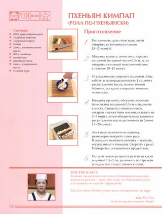 Состав:
• 200 г круглозёрного риса
• 1 крупная морковь
• 1 крупный огурец
• 4 яйца
• 3 ст.Л. растительного
масла
• 400 г говядины
• соевый соус
• сахарный песок
• 4 ст.Л. кунжутного
масла
• 4 листа нори
П ХЕНЬЯН КИМП АП
(РОЛЛ ПО-ПХЕНЬЯНСКИ)
Приготовление
!
2
3
5
6
Рис промыть, дать стечь воде, затем
отварить до готовности (около
15-20 минут) .
Морковь вымыть, почистить, нарезать
соломкой толщиной около 0,5 см, затем
отварить в кипящей подсоленной воде
в течение 10-15 минут.
Огурец вымыть, нарезать соломкой. Яйца
взбить, в сковороде разогреть 1 СТ. ложку
растительного масла, испечь тонкий
блинчик, остудить и нарезать тонкими
полосками.
Говядину промыть, обсушить, нарезать
брусочками толщиной 0,5 см и выложить
в миску. Смешать с соевым соусом,
сахаром и кунжутным маслом, оставить на
3-5 минут, затем обжарить на оставшемся
растительном масле до готовности (около
15-20 минут).
Лист нори положить на циновку,
равномерно покрыть слоем риса.
В середину выложить начинку - морковь,
огурец, омлет и говядину. Свернуть в рулет.
Повторить с оставшимися продуктами.
Острым ножом разрезать рулеты на куски
шириной 1,5-2 см, разложить по тарелкам
и подавать к столу с соевым соусом.
МАСТЕР-КААСС
Кимпап отАичается от своего БАижайшего анаАога -
японских РОААОВ - тем) что В рис не добаВАяют уксус,
а В начинку не КАадут сырую рыбу.
Рис дАЯ этого БАюда Аучше всего отваривать на пару.
ПакХен Сун,
шеф-повар ресторана «Корё»
 