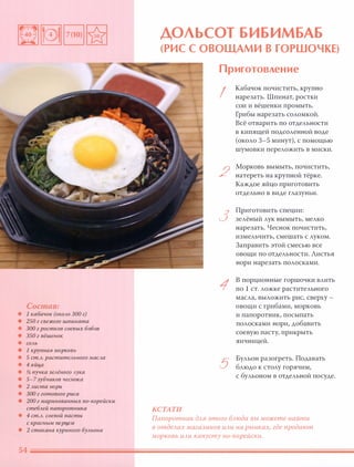Состав:
• 1 кабачок (ОКОАО 300 г)
• 250 г свежего шпината
• 300 г ростков соевых бобов
• 350 г вёшенок
• СОАЬ
• 1 крупная морковь
• 5 ст.А. раститеАьного маСАа
• 4 яйца
• % пучка зеАёного Аука
• 5-7 зубчиков чеснока
• 2 Аиста нори
• 300 г готового риса
• 200 г маринованных nо-корейски
стеБАей папоротника
• 4 ст.А. соевой пасты
с красным nерцем
• 2 стакана куриного БУАьона
ДОЛЬСОТ БИБИМБАБ
(РИС С ОВОЩАМИ В ГОРШОЧКЕ)
КСТАТИ
Приготовление
I
2
3
1
5
Кабачок почистить, крупно
нарезать. lllпинат, ростки
сои и вёшенки промыть.
Грибы нарезать соломкой.
Всё отварить по отдельности
в кипящей подсоленной воде
(около 3-5 минут), с помощью
шумовки переложить в миски.
Морковь вымыть, почистить,
натереть на крупной тёрке.
Каждое яйцо приготовить
отдельно в виде глазуньи.
Приготовить специи:
зелёный лук вымыть, мелко
нарезать. Чеснок почистить,
измельчить, смешать с луком.
Заправить этой смесью все
овощи по отдельности. Листья
нори нарезать полосками.
В порционные горшочки влить
по 1 ст. ложке растительного
масла, выложить рис, сверху -
овощи с грибами, морковь
и папоротник, посыпать
полосками нори, добавить
соевую пасту, прикрыть
яичницей.
Бульон разогреть. Подавать
блюдо к столу горячим,
с бульоном в отдельной посуде.
Папоротник дАЯ этого БАюда вы можете найти
в отдеАах магазинов ИАИ на рынках, где продают
морковь ИАИ капусту no-кореЙски.
 