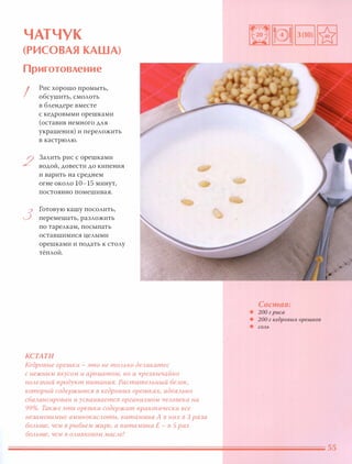 ЧАТЧУК
(РИСОВАЯ КАША)
Приготовление
I
2
3
Рис хорошо промыть,
обсушить, смолоть
в блендере вместе
с кедровыми орешками
(оставив немного для
украшения) и переложить
в кастрюлю.
Залить рис с орешками
водой, довести до кипения
и варить на среднем
огне около 10-15 минут,
постоянно помешивая.
Готовую кашу посолить,
перемешать, разложить
по тарелкам, посыпать
оставшимися целыми
орешками и подать к столу
тёплоЙ.
КСТАТИ
Кедровые орешки - это не тОАЬКО деАикатес
с нежным вкусом и ароматом, но и чрезвычайно
nОАезный продукт питания. РаститеАЬНЫЙ беАОК,
который содержится в кедровых орешках, идеаАЬНО
сбаАансирован и усваивается организмом чеАовека на
99%. Также эти орешки содержат практически все
незаменимые аминокиСАоты, витамина А в них в 3 раза
БОАьше, чем в рыбьем жире, а витамина Е - в 5 раз
БОАьше, чем в ОАивковом маСАе!
Состав:
• 200 г риса
• 200 г кедровых орешков
• СОЛЬ
 