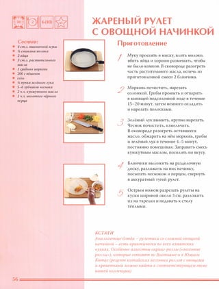 Состав:
• 4 ст.А. пшеничной муки
• % стакана МОАока
• 2 яйца
• 3 ст.А. раститеАьного
маСАа
• 1 средняя МОРКОВЬ
• 200 г вёшенок
• СОАЬ
• % пучка зеАёного Аука
• 5-6 зубчиков чеснока
• 2 Ч.А. кунжутного маСАа
• 1 Ч.А. МОАотого чёрного
nерца
.....
ЖАРЕНЫИ РУЛЕТ..... .....
с ОВОЩНОИ НАЧИНКОИ
КСТАТИ
Приготовление
I
2
3
1
5
Муку просеять в миску, влить молоко,
вбить яйца и хорошо размешать, чтобы
не было комков. В сковороде разогреть
часть растительного масла, испечь из
приготовленной смеси 2 блинчика.
Морковь почистить, нарезать
соломкой. Грибы промыть и отварить
в кипящей подсоленной воде в течение
15-20 минут, затем немного охладить
и нарезать полосками.
Зелёный лук вымыть, крупно нарезать.
Чеснок почистить, измельчить.
В сковороде разогреть оставшееся
масло, обжарить на нём морковь, грибы
и зелёный лук в течение 4-5 минут,
постоянно помешивая. Заправить смесь
кунжутным маслом, посолить по вкусу.
Блинчики выложить на разделочную
доску, разложить на них начинку,
посыпать чесноком и перцем, свернуть
в аккуратный тугой рулет.
Острым ножом разрезать рулеты на
куски шириной около З см, разложить
их на тарелки и подавать к столу
тёплыми.
АнаАогичные БАюда - РУАетики СО САОЖНОЙ ОВОЩНОй
начинкой - есть практически ВО всех азиатских
кухнях. Особенно известны сnринг-РОААЫ (весенние
РОААЫ»), которые готовят во Вьетнаме и в ЮЖНОМ
Китае (рецепт китайских весенних РОААОВ с овощами
и креветками МОЖНО найти в соответствующем томе
нашей КОААекции).
 