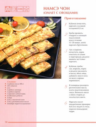 Состав:
• 1 кабачок (около 300 г)
• 150 г вёшенок
• СОЛЬ
• 1 средняя луковица
• 1 средняя МОРКОВЬ
• 1 красный сладкий nерщ
• 4 небольших редиски
• 3 яйца
• 3 ст.Л. пшеничной муки
• 2 ст.Л. растительного масла
• помидоры черри дляукрашения
НАМСЭ ЧОН
(ОМЛЕТ с ОВОЩАМИ)
Приготовление
I
2
3
1
5
6
Кабачок почистить,
нарезать соломкой
толщиной 0,5 см.
Грибы промыть,
отварить в кипящей
подсоленной
воде в течение
15-20 минут, затем
нарезать брусочками.
Лук и морковь
почистить, перец
очистить от семян
и перегородок, редиску
вымыть, всё тонко
нарезать.
Кабачок, грибы,
лук, морковь, перец
и редиску выложить
в миску, вбить яйца,
добавить муку и соль
по вкусу, хорошо
перемешать.
В сковороде разогреть
растительное масло,
влить подготовленную
смесь. Выпекать омлет
с обеих сторон до
золотистого цвета.
Нарезать омлет
квадратиками примерно
4х4 см и подать к столу,
украсив помидорами
черри.
 