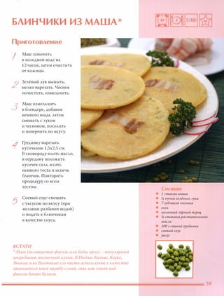 БЛИНЧИКИ ИЗ МАША*
Приготовление
I
Маш замочить
в холодной воде на
12 часов, затем очистить
от кожицы.
2
Зелёный лук вымыть,
мелко нарезать. Чеснок
почистить, измельчить.
3
Маш измельчить
в блендере, добавив
немного воды, затем
смешать с луком
и чесноком, посолить
и поперчить по вкусу.
1
Грудинку нарезать
кусочками 1,5х2,5 см.
В сковороду влить масло,
в середину положить
кусочек сала, влить
немного теста и испечь
блинчик. Повторить
процедуру со всем
тестом.
5
Соевый соус смешать
с уксусом по вкусу (при
желании разбавив водой)
и подать к блинчикам
в качестве соуса.
КСТАТИ
 Маш (золотистая фасоль или бобы мунг) - популярный
ингредиент восточной кухни. В Индии, Китае, Корее,
Японии и во Вьетнаме его часто используют в качестве
заменителя мяса наряду с соей, так как этот вид
фасоли богат белком.
Состав:
• 1 стакан маша
• � пучка зелёного лука
• 7 зубчиков чеснока
• СОЛЬ
• молотый чёрный nерец
• Ji стакана растительного
масла
• 100 г свиной грудинки
• соевый соус
• уксус
 