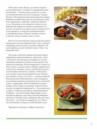 И без риса тоже. Везде, где много острого,
должен быть рис. А острого в корейской кухне
достаточно - кимчхи ведь делают не только
из китайской капусты, но и из р едьки, огурца .
И тоже с большим количеством красного перца.
Корейцы вообще мастера по части разных заку­
сок, именуемых «панчхаю> (панчани, банчан
и т.д.). Поэтому, если доведётся попасть в ко­
рейский ресторан, не спешите заказывать от­
дельно салаты или соленья, в ам их скорее всего
и так принесут в качестве аккомпанемента
к основному блюду. И будут НОСИТЬ, носить
и носить, пока не дадите знак «стоп» .
Кое-что и з этих мелких закусок вполне может
оказаться в составе первых блюд. Суп с кимчхи,
например, очень вкусен, отлично согревает. И
ещё корейцы делают изумительные супы с мо­
репродуктами.
Но самое, пожалуй, примечательное блюдо
корейской кухни называется «бульгоги» . Или
«пулькоги» (но мы ведь договорились насчёт
названий, помните?). Сначала мясо р ежут тон­
кими пластинками. Потом маринуют в смеси со­
евого соуса, сладкого вина, имбиря, перца (куда
ж без него), чеснока, уксуса, кунжутного масла -
состав может меняться, главное, чтобы мясо
как следует этим соусом пропиталось. Потом
его подают к столу, а на столе - газовая горелка.
Над ней может быть р ешётка либо сковорода,
но особенно красиво смотрится металличес кий
купол с прорезями. И вот собираются едоки
вокруг стола. Берут палочками ломтики мяса,
кладут на горячую поверхность... А дальше надо
следить, чтобы не подгорело, переворачивать.
В общем - сам себе повар. Процедура слегка
похожа на фондю, там тоже каждый выбирает
кусочек и готовит себе, любимому. Но всё-таки
бульгоги - это очень по-корейски: тут тебе и
коллективизм, и опора на собственные силы.
Приятного аппетита, добрые читатели!
7
 