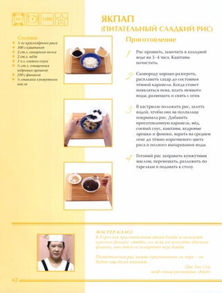 % кг кругАозёрного риса
100 г каштанов
2 ст.А. сахарного песка
2 ст.А. мёда
1 Ч.А. соевого соуса
% ст.А. очищенных
кедровых орешков
100 г фиников
% стакана кунжутного
маСАа
ЯКП АП
(П ИТАТЕЛЬН Ы Й СЛАД КИ Й РИС)
Приготовление
I
Рис промыть, замочить в холодной
воде на 3-4 часа. Каштаны
почистить.
Сковороду хорошо разогреть,
расплавить сахар до состояния
тёмной карамели. Когда станет
появляться пена, влить немного
воды, размешать и снять с огня.
в кастрюлю положить рис, залить
1.....) водой, чтобы она на полпальца
покрывала рис. Добавить
приготовленную карамель, мёд,
соевый соус, каштаны, кедровые
орешки и финики, варить на среднем
огне до тёмно-коричневого цвета
риса и полного выпаривания воды.
МАСТЕР КЛ АСС
Готовый рис заправить кунжутным
маслом, перемешать, разложить по
тарелкам и подавать к столу.
В Алрее для пригот )вленuя jmOcO блюда иСnОАыуют
красные финики (ююба  но, ее 1u вы возьмете обычные
финики, .это вовсе не исnиртит вкус Ьлюда.
IlитатеАьныи рис ио ![но присотовить на пару - он
будfт еще иолее 13K,CHhl!v[.
Пак Хен Сун.
шеф повар ресторана «(Корё»
 