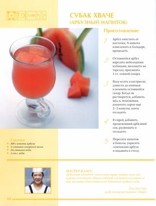 300 г мякоти арбуза
% стакана сахарного песка
2% стакана воды
1 ст.А. мёда
СУБАК ХВАЧЕ....
(АРБV3Н Ы И НАП ИТОК)
МАСТЕР-КЛАСС
Приготовление
I
/)�
)
)
1
5
Арбуз очистить от
косточек, % мякоти
измельчить в блендере,
процедить.
Оставшийся арбуз
нарезать небольшими
кубиками, выложить на
тарелку, присыпать
1 ст. ложкой сахара.
Воду влить в кастрюлю,
довести до кипения
и всыпать оставшийся
сахар. Когда он
растворится, добавить
мёд и, помешивая,
кипятить сироп ещё
2-3 минуты, затем
охладить.
В сироп добавить
процеженный арбузный
сок, размешать и
охладить.
Перелить напиток
в бокалы, украсить
ломтиками арбуза
и подавать к столу.
Арбvзный НЕlnuток очень nmzylярен lетОА[, так как
хvрuиLO оuзежаеm Перео nооач(;й еси ну кно охладитl и
при же tС!НИИ доnо lнитt ьнп апиавuть кvоuки Лhда.
Па, Хен Сун,
шеф повар рее торана Коре»
 
