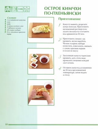 Состав:
• 1 кг китайской капусты
• СОАЬ
• вода
• !i пучка зеАёного Аука
• 7 зубчиков чеснока
• 10 г корня имбиря
• б Ч.А. МОАотого красного
nерца
ОСТРОЕ КИМЧХИ
П О-П ХЕНЬЯНСКИ
Приготовление
I
2
3
Капусту вымыть, разрезать
кочан пополам. Приготовить
насыщенный раствор соли,
залить им капусту и оставить
под крышкой на 24 часа.
Приготовить специи: лук
промыть, мелко нарубить.
Чеснок и корень имбиря
ПОЧИСТИТЬ, измеЛЬЧИТЬ, смешать
с луком, красным перцем
и солью ПО вкусу.
Засоленную капусту тщательно
промыть, дать стечь воде,
промазать специями каждый
лист кочана.
Оставить капусту для квашения
на 24 часа при комнатной
температуре, затем подать
к столу.
 
